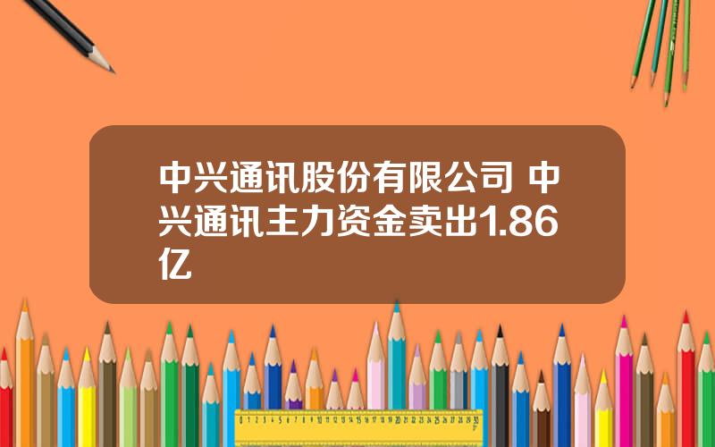 中兴通讯股份有限公司 中兴通讯主力资金卖出1.86亿